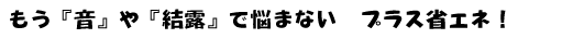 もう「音」や「結露」で悩まないプラス省エネ！